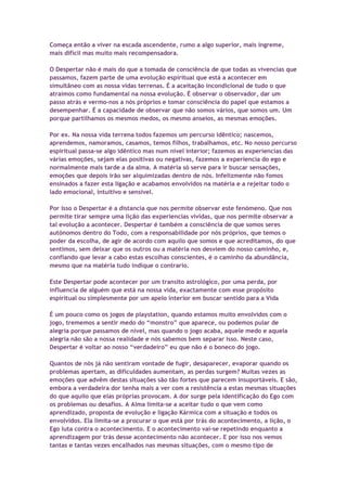 Começa então a viver na escada ascendente, rumo a algo superior, mais íngreme,
mais difícil mas muito mais recompensadora.
O Despertar não é mais do que a tomada de consciência de que todas as vivencias que
passamos, fazem parte de uma evolução espiritual que está a acontecer em
simultâneo com as nossa vidas terrenas. É a aceitação incondicional de tudo o que
atraímos como fundamental na nossa evolução. É observar o observador, dar um
passo atrás e vermo-nos a nós próprios e tomar consciência do papel que estamos a
desempenhar. É a capacidade de observar que não somos vários, que somos um. Um
porque partilhamos os mesmos medos, os mesmo anseios, as mesmas emoções.
Por ex. Na nossa vida terrena todos fazemos um percurso idêntico; nascemos,
aprendemos, namoramos, casamos, temos filhos, trabalhamos, etc. No nosso percurso
espiritual passa-se algo idêntico mas num nível interior; fazemos as experiencias das
várias emoções, sejam elas positivas ou negativas, fazemos a experiencia do ego e
normalmente mais tarde a da alma. A matéria só serve para ir buscar sensações,
emoções que depois irão ser alquimizadas dentro de nós. Infelizmente não fomos
ensinados a fazer esta ligação e acabamos envolvidos na matéria e a rejeitar todo o
lado emocional, intuitivo e sensível.
Por isso o Despertar é a distancia que nos permite observar este fenómeno. Que nos
permite tirar sempre uma lição das experiencias vividas, que nos permite observar a
tal evolução a acontecer. Despertar é também a consciência de que somos seres
autónomos dentro do Todo, com a responsabilidade por nós próprios, que temos o
poder da escolha, de agir de acordo com aquilo que somos e que acreditamos, do que
sentimos, sem deixar que os outros ou a matéria nos desviem do nosso caminho, e,
confiando que levar a cabo estas escolhas conscientes, é o caminho da abundância,
mesmo que na matéria tudo indique o contrario.
Este Despertar pode acontecer por um transito astrológico, por uma perda, por
influencia de alguém que está na nossa vida, exactamente com esse propósito
espiritual ou simplesmente por um apelo interior em buscar sentido para a Vida
É um pouco como os jogos de playstation, quando estamos muito envolvidos com o
jogo, trememos a sentir medo do “monstro” que aparece, ou podemos pular de
alegria porque passamos de nível, mas quando o jogo acaba, aquele medo e aquela
alegria não são a nossa realidade e nós sabemos bem separar isso. Neste caso,
Despertar é voltar ao nosso “verdadeiro” eu que não é o boneco do jogo.
Quantos de nós já não sentiram vontade de fugir, desaparecer, evaporar quando os
problemas apertam, as dificuldades aumentam, as perdas surgem? Muitas vezes as
emoções que advêm destas situações são tão fortes que parecem insuportáveis. E são,
embora a verdadeira dor tenha mais a ver com a resistência a estas mesmas situações
do que aquilo que elas próprias provocam. A dor surge pela identificação do Ego com
os problemas ou desafios. A Alma limita-se a aceitar tudo o que vem como
aprendizado, proposta de evolução e ligação Kármica com a situação e todos os
envolvidos. Ela limita-se a procurar o que está por trás do acontecimento, a lição, o
Ego luta contra o acontecimento. E o acontecimento vai-se repetindo enquanto a
aprendizagem por trás desse acontecimento não acontecer. E por isso nos vemos
tantas e tantas vezes encalhados nas mesmas situações, com o mesmo tipo de
 