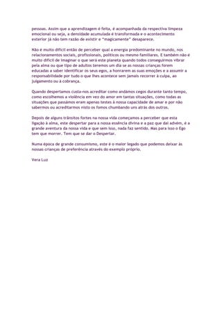pessoas. Assim que a aprendizagem é feita, é acompanhada da respectiva limpeza
emocional ou seja, a densidade acumulada é transformada e o acontecimento
exterior já não tem razão de existir e “magicamente” desaparece.
Não é muito difícil então de perceber qual a energia predominante no mundo, nos
relacionamentos sociais, profissionais, políticos ou mesmo familiares. E também não é
muito difícil de imaginar o que será este planeta quando todos conseguirmos vibrar
pela alma ou que tipo de adultos teremos um dia se as nossas crianças forem
educadas a saber identificar os seus egos, a honrarem as suas emoções e a assumir a
responsabilidade por tudo o que lhes acontece sem jamais recorrer à culpa, ao
julgamento ou à cobrança.
Quando despertamos custa-nos acreditar como andámos cegos durante tanto tempo,
como escolhemos a violência em vez do amor em tantas situações, como todas as
situações que passámos eram apenas testes à nossa capacidade de amar e por não
sabermos ou acreditarmos nisto os fomos chumbando uns atrás dos outros.
Depois de alguns trânsitos fortes na nossa vida começamos a perceber que esta
ligação à alma, este despertar para a nossa essência divina e a paz que daí advém, é a
grande aventura da nossa vida e que sem isso, nada faz sentido. Mas para isso o Ego
tem que morrer. Tem que se dar o Despertar.
Numa época de grande consumismo, este é o maior legado que podemos deixar às
nossas crianças de preferência através do exemplo próprio.
Vera Luz
 