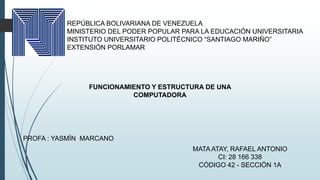 REPÚBLICA BOLIVARIANA DE VENEZUELA
MINISTERIO DEL PODER POPULAR PARA LA EDUCACIÓN UNIVERSITARIA
INSTITUTO UNIVERSITARIO POLITÉCNICO “SANTIAGO MARIÑO”
EXTENSIÓN PORLAMAR
FUNCIONAMIENTO Y ESTRUCTURA DE UNA
COMPUTADORA
PROFA : YASMÍN MARCANO
MATA ATAY, RAFAEL ANTONIO
CI: 28 166 338
CÓDIGO 42 - SECCIÓN 1A
 