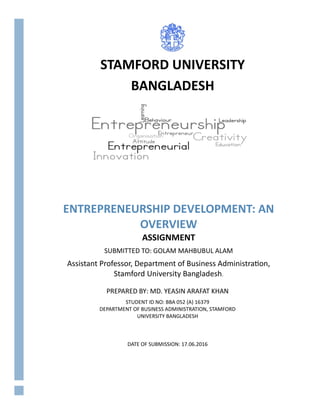 ENTREPRENEURSHIP DEVELOPMENT: AN
OVERVIEW
ASSIGNMENT
SUBMITTED TO: GOLAM MAHBUBUL ALAM
Assistant Professor, Department of Business Administration,
Stamford University Bangladesh.
PREPARED BY: MD. YEASIN ARAFAT KHAN
STUDENT ID NO: BBA 052 (A) 16379
DEPARTMENT OF BUSINESS ADMINISTRATION, STAMFORD
UNIVERSITY BANGLADESH
DATE OF SUBMISSION: 17.06.2016
STAMFORD UNIVERSITY
BANGLADESH
 