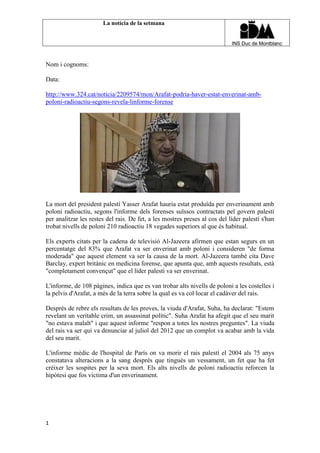 La notícia de la setmana

Nom i cognoms:
Data:
http://www.324.cat/noticia/2209574/mon/Arafat-podria-haver-estat-enverinat-ambpoloni-radioactiu-segons-revela-linforme-forense

La mort del president palestí Yasser Arafat hauria estat produïda per enverinament amb
poloni radioactiu, segons l'informe dels forenses suïssos contractats pel govern palestí
per analitzar les restes del rais. De fet, a les mostres preses al cos del líder palestí s'han
trobat nivells de poloni 210 radioactiu 18 vegades superiors al que és habitual.
Els experts citats per la cadena de televisió Al-Jazeera afirmen que estan segurs en un
percentatge del 83% que Arafat va ser enverinat amb poloni i consideren "de forma
moderada" que aquest element va ser la causa de la mort. Al-Jazeera també cita Dave
Barclay, expert britànic en medicina forense, que apunta que, amb aquests resultats, està
"completament convençut" que el líder palestí va ser enverinat.
L'informe, de 108 pàgines, indica que es van trobar alts nivells de poloni a les costelles i
la pelvis d'Arafat, a més de la terra sobre la qual es va col·locar el cadàver del rais.
Després de rebre els resultats de les proves, la viuda d'Arafat, Suha, ha declarat: "Estem
revelant un veritable crim, un assassinat polític". Suha Arafat ha afegit que el seu marit
"no estava malalt" i que aquest informe "respon a totes les nostres preguntes". La viuda
del rais va ser qui va denunciar al juliol del 2012 que un complot va acabar amb la vida
del seu marit.
L'informe mèdic de l'hospital de París on va morir el rais palestí el 2004 als 75 anys
constatava alteracions a la sang després que tingués un vessament, un fet que ha fet
créixer les sospites per la seva mort. Els alts nivells de poloni radioactiu reforcen la
hipòtesi que fos víctima d'un enverinament.

1

 