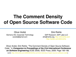 The Comment Density
of Open Source Software Code
            Oliver Arafat                                          Dirk Riehle
 Siemens AG, Corporate Technology                         SAP Research, SAP Labs LLC
        oarafat@gmail.com                              dirk@riehle.org, http://dirkriehle.com
                                                           http://twitter.com/dirkriehle 



 Oliver Arafat, Dirk Riehle. “The Comment Density of Open Source Software 
Code.” In Companion to Proceedings of the 31st International Conference 
 on Software Engineering (ICSE 2009). IEEE Press, 2009. Page 195­198.
   [Link: http://dirkriehle.com/2009/02/04/the­comment­density­of­open­source­software­code/]
 