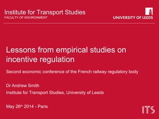 Institute for Transport Studies
FACULTY OF ENVIRONMENT
Lessons from empirical studies on
incentive regulation
Second economic conference of the French railway regulatory body
Dr Andrew Smith
Institute for Transport Studies, University of Leeds
May 26th
2014 - Paris
 
