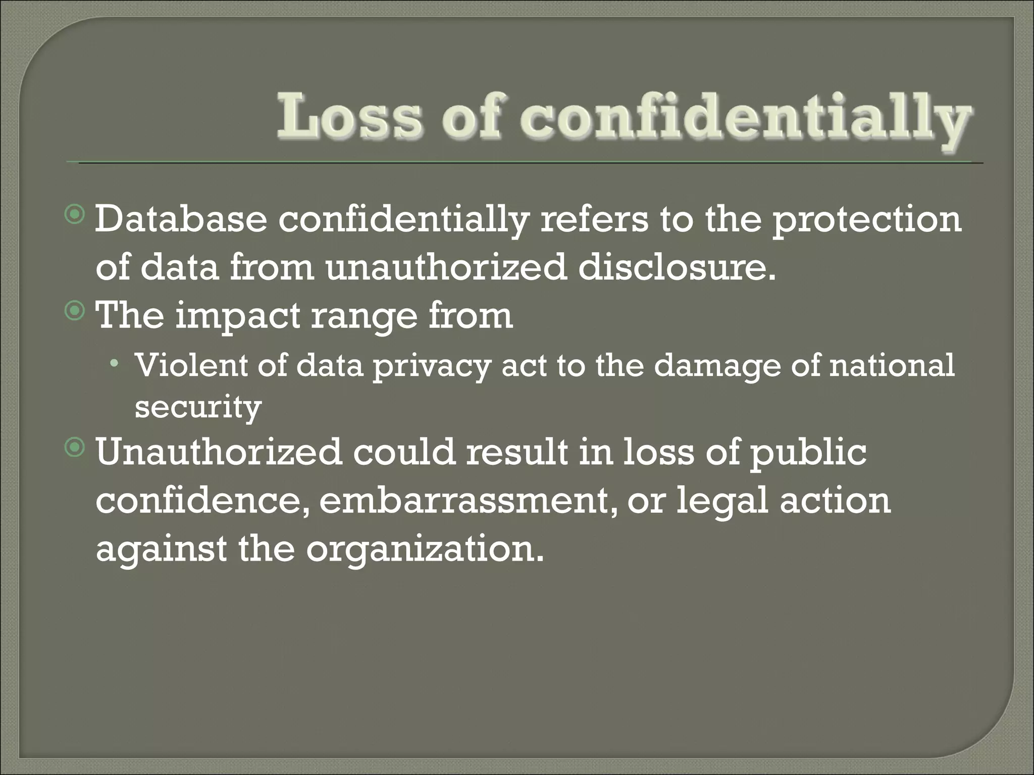  Database   confidentially refers to the protection
  of data from unauthorized disclosure.
 The impact range from
  • Violent of data privacy act to the damage of national
    security
 Unauthorized could result in loss of public
 confidence, embarrassment, or legal action
 against the organization.
 