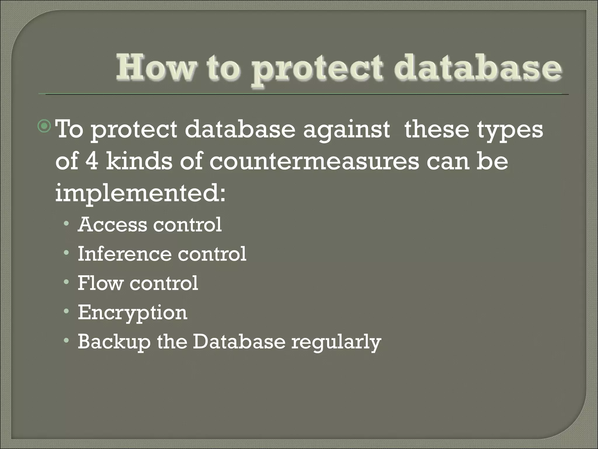  Toprotect database against these types
 of 4 kinds of countermeasures can be
 implemented:
  • Access control
  • Inference control
  • Flow control
  • Encryption
  • Backup the Database regularly
 