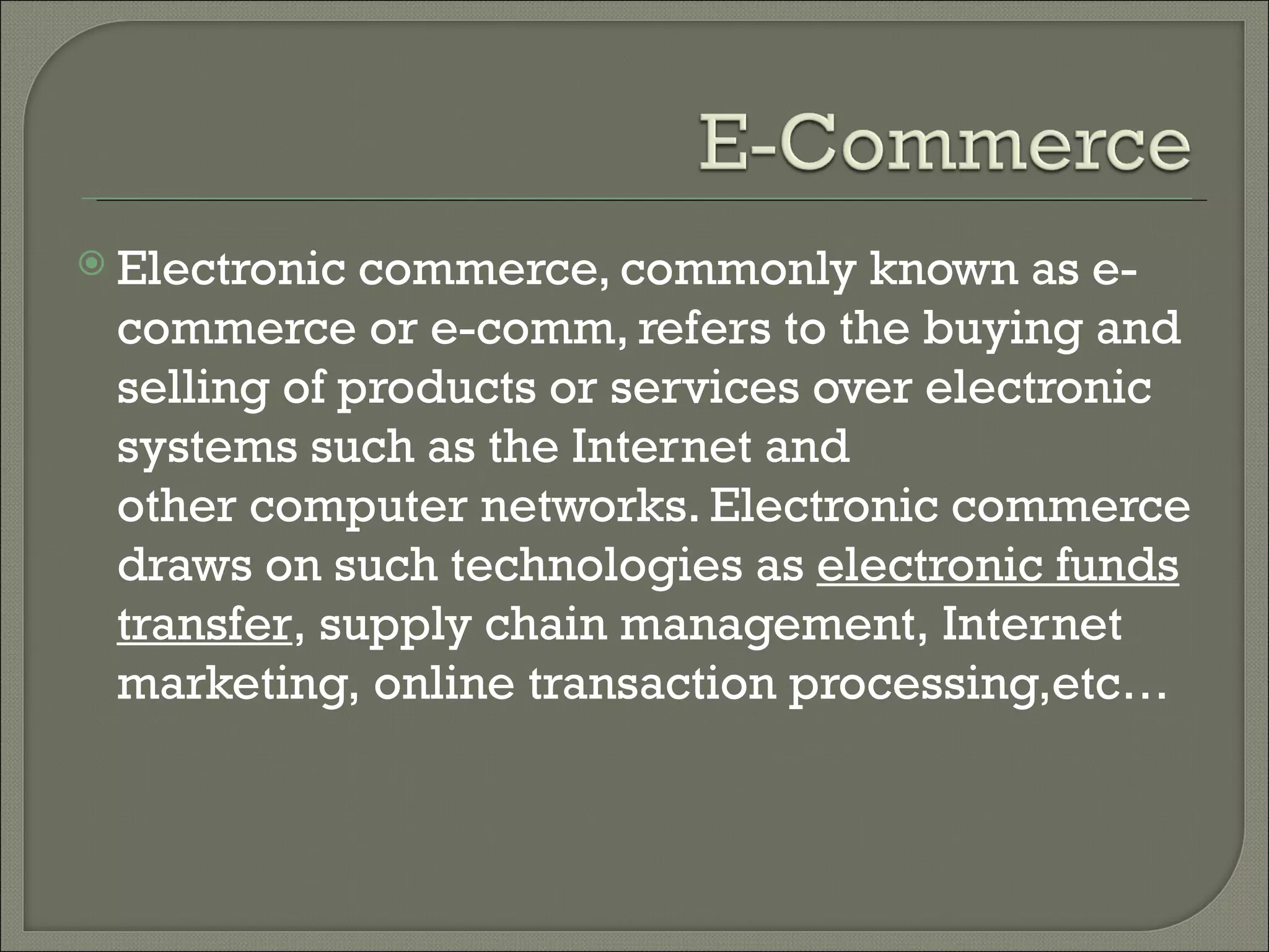  Electronic commerce, commonly known as e-
 commerce or e-comm, refers to the buying and
 selling of products or services over electronic
 systems such as the Internet and
 other computer networks. Electronic commerce
 draws on such technologies as electronic funds
 transfer, supply chain management, Internet
 marketing, online transaction processing,etc…
 