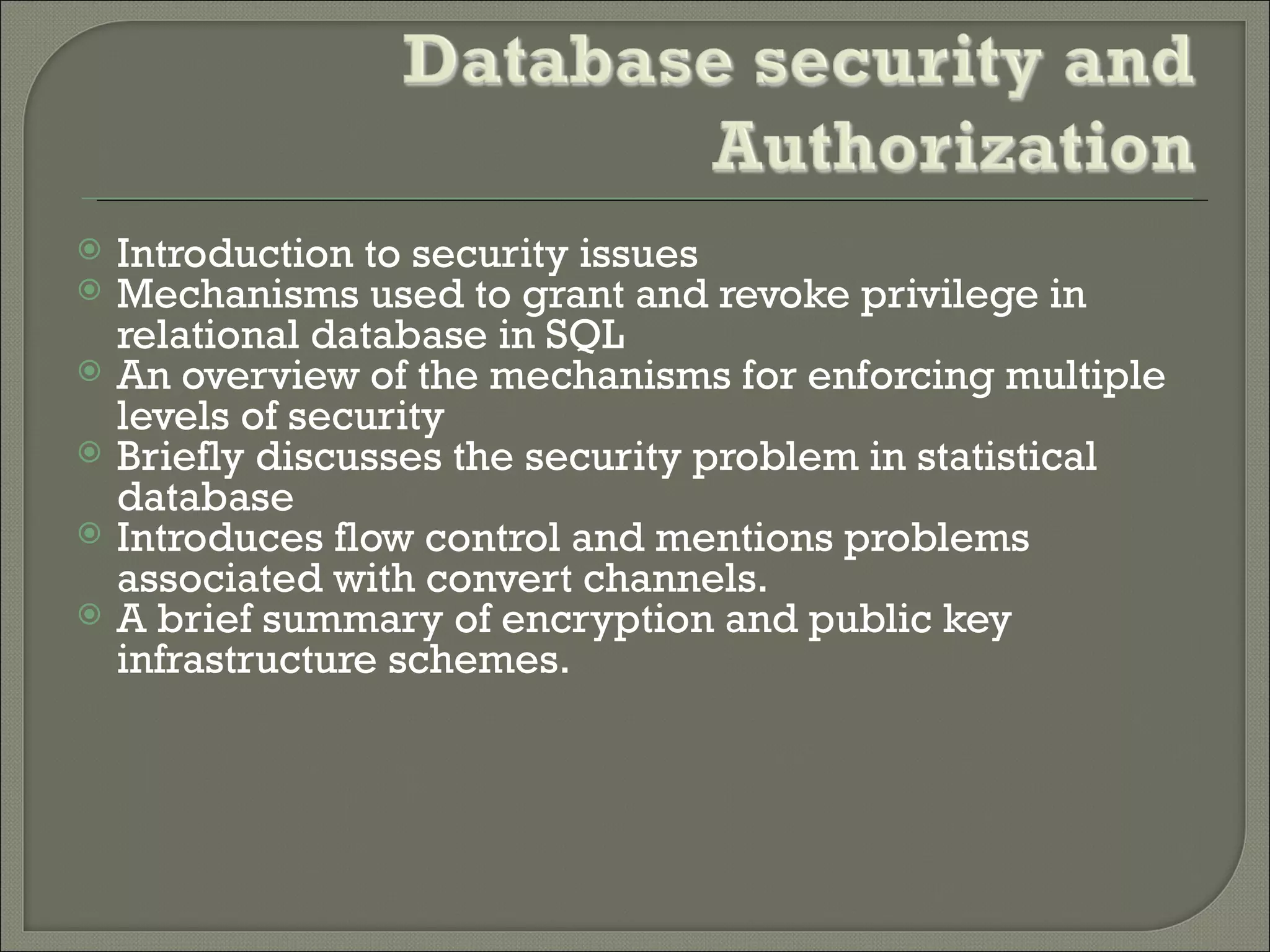    Introduction to security issues
   Mechanisms used to grant and revoke privilege in
    relational database in SQL
   An overview of the mechanisms for enforcing multiple
    levels of security
   Briefly discusses the security problem in statistical
    database
   Introduces flow control and mentions problems
    associated with convert channels.
   A brief summary of encryption and public key
    infrastructure schemes.
 