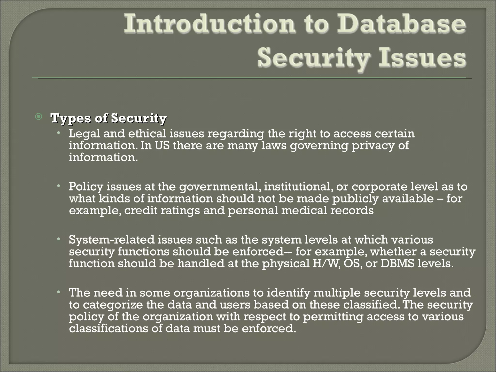    Types of Security
    • Legal and ethical issues regarding the right to access certain
      information. In US there are many laws governing privacy of
      information.

    • Policy issues at the governmental, institutional, or corporate level as to
      what kinds of information should not be made publicly available – for
      example, credit ratings and personal medical records

    • System-related issues such as the system levels at which various
      security functions should be enforced-- for example, whether a security
      function should be handled at the physical H/W, OS, or DBMS levels.

    • The need in some organizations to identify multiple security levels and
      to categorize the data and users based on these classified. The security
      policy of the organization with respect to permitting access to various
      classifications of data must be enforced.
 