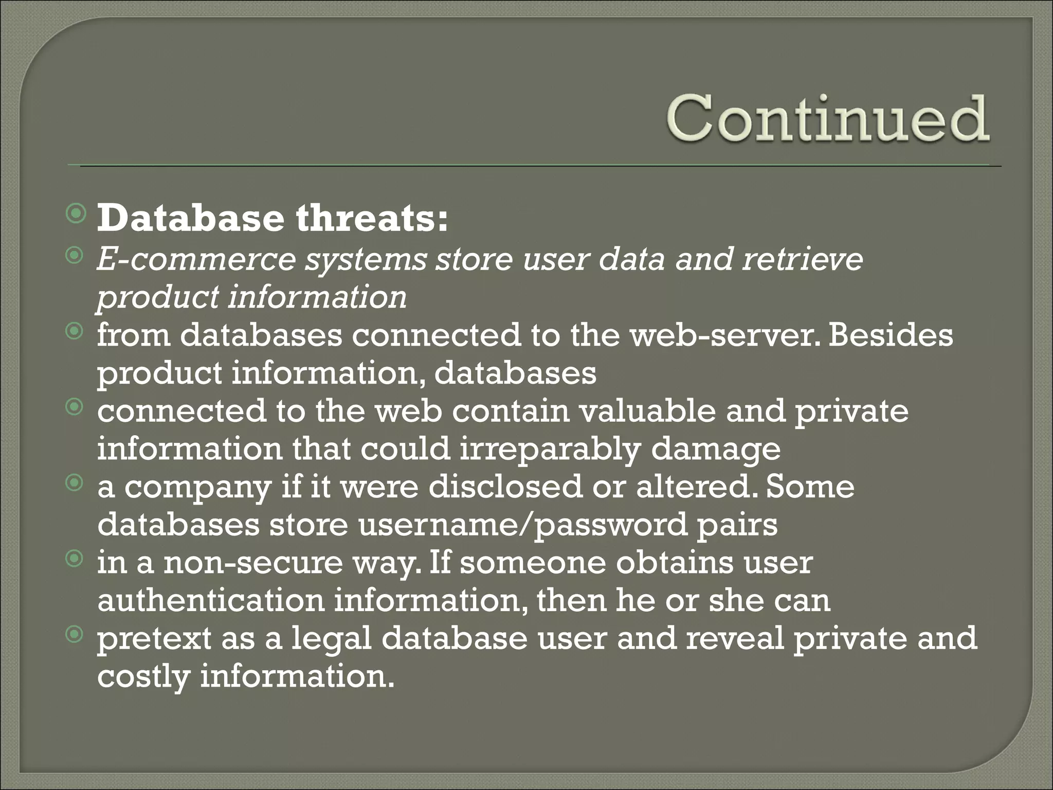  Database      threats:
   E-commerce systems store user data and retrieve
    product information
   from databases connected to the web-server. Besides
    product information, databases
   connected to the web contain valuable and private
    information that could irreparably damage
   a company if it were disclosed or altered. Some
    databases store username/password pairs
   in a non-secure way. If someone obtains user
    authentication information, then he or she can
   pretext as a legal database user and reveal private and
    costly information.
 
