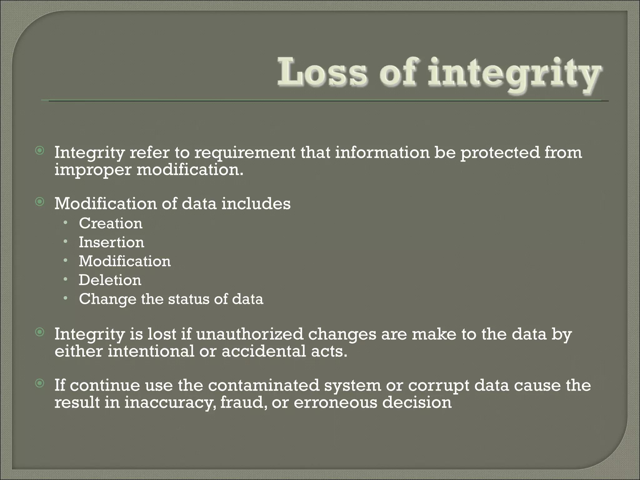    Integrity refer to requirement that information be protected from
    improper modification.
   Modification of data includes
     •   Creation
     •   Insertion
     •   Modification
     •   Deletion
     •   Change the status of data

   Integrity is lost if unauthorized changes are make to the data by
    either intentional or accidental acts.
   If continue use the contaminated system or corrupt data cause the
    result in inaccuracy, fraud, or erroneous decision
 