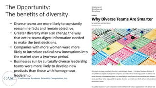 The	Opportunity:	
The	benefits	of	diversity DIVERSITY
Why Diverse Teams Are Smarter
by David Rock and Heidi Grant
NOVEMBER 04, 2016
Striving to increase workplace diversity is not an empty slogan — it is a good business decision. A
2015 McKinsey report on 366 public companies found that those in the top quartile for ethnic and
racial diversity in management were 35% more likely to have ﬁnancial returns above their industry
mean, and those in the top quartile for gender diversity were 15% more likely to have returns above
the industry mean.
In a global analysis of 2,400 companies conducted by Credit Suisse, organizations with at least one
• Diverse	teams	are	more	likely	to	constantly	
reexamine	facts	and	remain	objective.
• Greater	diversity	may	also	change	the	way	
that	entire	teams	digest	information	needed	
to	make	the	best	decisions.
• Companies	with	more	women	were	more	
likely	to	introduce	radical	new	innovations	into	
the	market	over	a	two-year	period.
• Businesses	run	by	culturally	diverse	leadership	
teams	were	more	likely	to	develop	new	
products	than	those	with	homogenous	
leadership.
 
