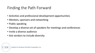 Finding	the	Path	Forward
• Activities	and	professional	development	opportunities
• Mentors,	sponsors	and	networking
• Public	speaking
• Develop	a	diverse	set	of	speakers	for	meetings	and	conferences
• Invite	a	diverse	audience
• Ask	vendors	to	include	diversity
 
