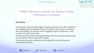 womeninhpc women_in_hpc groups/8105215
www.womeninhpc.org
WHPC: Striving for Equality for Women in High
Performance Computing
Our mission
To promote, build and leverage a diverse and inclusive HPC workforce
by enabling and energising those in the HPC community to increase
the participation of women and to highlight their contribution to the
success of supercomputing.
To ensure that women are treated fairly and have equal opportunities
to succeed in their chosen HPC career.
To ensure everyone understands the benefits of promoting and
achieving inclusivity.
 
