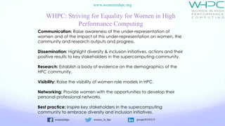womeninhpc women_in_hpc groups/8105215
www.womeninhpc.org
WHPC: Striving for Equality for Women in High
Performance Computing
Communication: Raise awareness of the under-representation of
women and of the impact of this under-representation on women, the
community and research outputs and progress.
Dissemination: Highlight diversity & inclusion initiatives, actions and their
positive results to key stakeholders in the supercomputing community.
Research: Establish a body of evidence on the demographics of the
HPC community.
Visibility: Raise the visibility of women role models in HPC.
Networking: Provide women with the opportunities to develop their
personal professional networks.
Best practice: Inspire key stakeholders in the supercomputing
community to embrace diversity and inclusion initiatives.
 