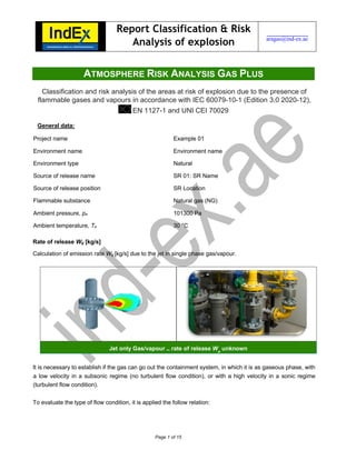 Page 1 of 15
ATMOSPHERE RISK ANALYSIS GAS PLUS
Classification and risk analysis of the areas at risk of explosion due to the presence of
flammable gases and vapours in accordance with IEC 60079-10-1 (Edition 3.0 2020-12),
EN 1127-1 and UNI CEI 70029
General data:
Project name Example 01
Environment name Environment name
Environment type Natural
Source of release name SR 01: SR Name
Source of release position SR Location
Flammable substance Natural gas (NG)
Ambient pressure, pa 101300 Pa
Ambient temperature, Ta 30 °C
Rate of release Wg [kg/s]
Calculation of emission rate Wg [kg/s] due to the jet in single phase gas/vapour.
It is necessary to establish if the gas can go out the containment system, in which it is as gaseous phase, with
a low velocity in a subsonic regime (no turbulent flow condition), or with a high velocity in a sonic regime
(turbulent flow condition).
To evaluate the type of flow condition, it is applied the follow relation:
Report Classification & Risk
Analysis of explosion aragas@ind-ex.ae
Jet only Gas/vapour – rate of release Wg
unknown
 