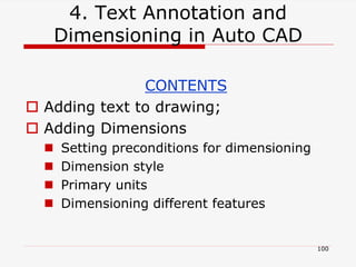 4. Text Annotation and
Dimensioning in Auto CAD
CONTENTS
 Adding text to drawing;
 Adding Dimensions
 Setting preconditions for dimensioning
 Dimension style
 Primary units
 Dimensioning different features
100
 