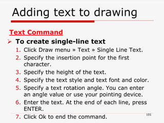 Adding text to drawing
101
Text Command
 To create single-line text
1. Click Draw menu » Text » Single Line Text.
2. Specify the insertion point for the first
character.
3. Specify the height of the text.
4. Specify the text style and text font and color.
5. Specify a text rotation angle. You can enter
an angle value or use your pointing device.
6. Enter the text. At the end of each line, press
ENTER.
7. Click Ok to end the command.
 
