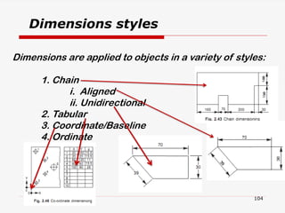Dimensions are applied to objects in a variety of styles:
1. Chain
i. Aligned
ii. Unidirectional
2. Tabular
3. Coordinate/Baseline
4. Ordinate
Dimensions styles
104
 