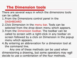 107
There are several ways in which the dimensions tools
can be called.
1.From the Dimensions control panel in the
DASHBOARD
2.Click Dimension in the menu bar. Tools can be
selected from the drop-down menu which appears.
3.From the Dimension toolbar. The toolbar can be
called to screen with a right-click in any toolbar on
screen followed by a click on Dimension in the popup
menu which appears.
4.By entering an abbreviation for a dimension tool at
the command line.
Any one of these methods can be used when
dimensioning a drawing, but some operators may well
decide to use a combination of the four methods.
The Dimension tools
 