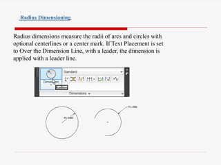 Radius dimensions measure the radii of arcs and circles with
optional centerlines or a center mark. If Text Placement is set
to Over the Dimension Line, with a leader, the dimension is
applied with a leader line.
Radius Dimensioning
 