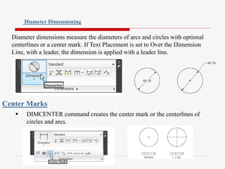 Diameter dimensions measure the diameters of arcs and circles with optional
centerlines or a center mark. If Text Placement is set to Over the Dimension
Line, with a leader, the dimension is applied with a leader line.
Diameter Dimensioning
 DIMCENTER command creates the center mark or the centerlines of
circles and arcs.
Center Marks
 