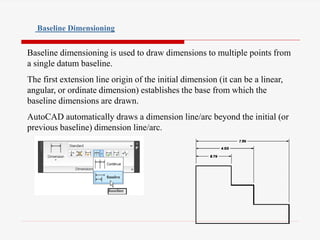 Baseline dimensioning is used to draw dimensions to multiple points from
a single datum baseline.
The first extension line origin of the initial dimension (it can be a linear,
angular, or ordinate dimension) establishes the base from which the
baseline dimensions are drawn.
AutoCAD automatically draws a dimension line/arc beyond the initial (or
previous baseline) dimension line/arc.
Baseline Dimensioning
 