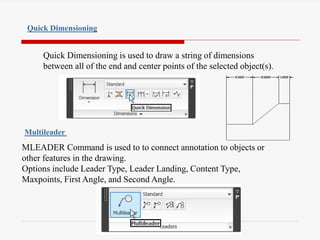 Quick Dimensioning is used to draw a string of dimensions
between all of the end and center points of the selected object(s).
Quick Dimensioning
MLEADER Command is used to to connect annotation to objects or
other features in the drawing.
Options include Leader Type, Leader Landing, Content Type,
Maxpoints, First Angle, and Second Angle.
Multileader
 