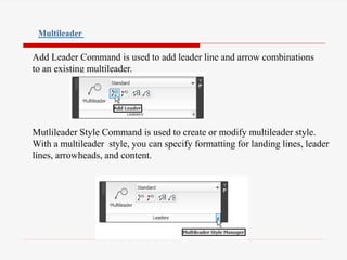 Add Leader Command is used to add leader line and arrow combinations
to an existing multileader.
Mutlileader Style Command is used to create or modify multileader style.
With a multileader style, you can specify formatting for landing lines, leader
lines, arrowheads, and content.
Multileader
 