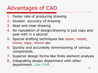 Advantages of CAD
1. Faster rate of producing drawing
2. Greater accuracy of drawing
3. Neat and clear drawing
4. No reputation of design/drawing is just copy and
past with in a second
5. Special drafting techniques like zoom, rotate,
move, copy, mirror etc
6. Quickly and accurately dimensioning of various
components.
7. Superior design forms like finite element analysis
8. Integrating design department with other
department. Like CAM.
12
 