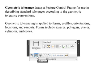 Geometric tolerance draws a Feature Control Frame for use in
describing standard tolerances according to the geometric
tolerance conventions.
Geometric tolerancing is applied to forms, profiles, orientations,
locations, and runouts. Forms include squares, polygons, planes,
cylinders, and cones.
 