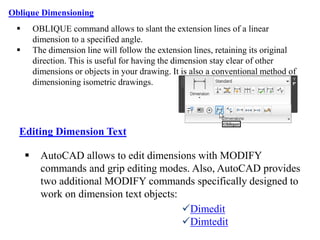 Oblique Dimensioning
 OBLIQUE command allows to slant the extension lines of a linear
dimension to a specified angle.
 The dimension line will follow the extension lines, retaining its original
direction. This is useful for having the dimension stay clear of other
dimensions or objects in your drawing. It is also a conventional method of
dimensioning isometric drawings.
 AutoCAD allows to edit dimensions with MODIFY
commands and grip editing modes. Also, AutoCAD provides
two additional MODIFY commands specifically designed to
work on dimension text objects:
Dimedit
Dimtedit
Editing Dimension Text
 