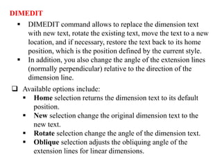 DIMEDIT
 DIMEDIT command allows to replace the dimension text
with new text, rotate the existing text, move the text to a new
location, and if necessary, restore the text back to its home
position, which is the position defined by the current style.
 In addition, you also change the angle of the extension lines
(normally perpendicular) relative to the direction of the
dimension line.
 Available options include:
 Home selection returns the dimension text to its default
position.
 New selection change the original dimension text to the
new text.
 Rotate selection change the angle of the dimension text.
 Oblique selection adjusts the obliquing angle of the
extension lines for linear dimensions.
 