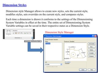 Dimension style Manager allows to create new styles, sets the current style,
modifies styles, sets overrides on the current style, and compares styles.
Each time a dimension is drawn it conforms to the settings of the Dimensioning
System Variables in effect at the time. The entire set of Dimensioning System
Variable settings can be saved in their respective states as a Dimension Style.
Dimension Styles
Dimension Style Manager
 