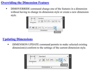  DIMOVERRIDE command change one of the features in a dimension
without having to change its dimension style or create a new dimension
style.
Overriding the Dimension Feature
 DIMENSION UPDATE command permits to make selected existing
dimension(s) conform to the settings of the current dimension style.
Updating Dimensions
 