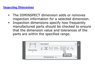  The DIMINSPECT dimension adds or removes
inspection information for a selected dimension.
 Inspection dimensions specify how frequently
manufactured parts should be checked to ensure
that the dimension value and tolerances of the
parts are within the specified range.
Inspecting Dimensions
 