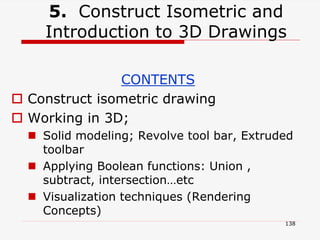 5. Construct Isometric and
Introduction to 3D Drawings
CONTENTS
 Construct isometric drawing
 Working in 3D;
 Solid modeling; Revolve tool bar, Extruded
toolbar
 Applying Boolean functions: Union ,
subtract, intersection…etc
 Visualization techniques (Rendering
Concepts)
138
 