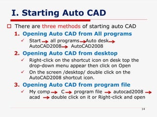 I. Starting Auto CAD
 There are three methods of starting auto CAD
1. Opening Auto CAD from All programs
 Start all programs Auto desk
AutoCAD2008 AutoCAD2008
2. Opening Auto CAD from desktop
 Right-click on the shortcut icon on desk top the
drop-down menu appear then click on Open
 On the screen /desktop/ double click on the
AutoCAD2008 shortcut icon.
3. Opening Auto CAD from program file
 My comp C program file autocad2008
acad double click on it or Right-click and open
14
 