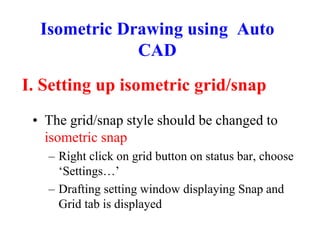 I. Setting up isometric grid/snap
• The grid/snap style should be changed to
isometric snap
– Right click on grid button on status bar, choose
‘Settings…’
– Drafting setting window displaying Snap and
Grid tab is displayed
Isometric Drawing using Auto
CAD
 