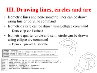 III. Drawing lines, circles and arc
• Isometric lines and non-isometric lines can be drawn
using line or polyline command
• Isometric circle can be drawn using ellipse command
– Draw ellipse > isocircle
• Isometric quarter circle and semi circle can be drawn
using ellipse arc command
– Draw ellipse arc > isocircle
 