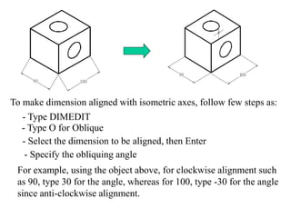To make dimension aligned with isometric axes, follow few steps as:
- Type DIMEDIT
- Type O for Oblique
- Select the dimension to be aligned, then Enter
- Specify the obliquing angle
For example, using the object above, for clockwise alignment such
as 90, type 30 for the angle, whereas for 100, type -30 for the angle
since anti-clockwise alignment.
 