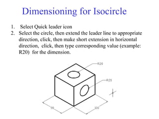 Dimensioning for Isocircle
1. Select Quick leader icon
2. Select the circle, then extend the leader line to appropriate
direction, click, then make short extension in horizontal
direction, click, then type corresponding value (example:
R20) for the dimension.
 
