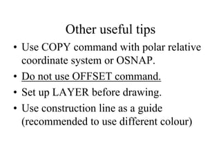 Other useful tips
• Use COPY command with polar relative
coordinate system or OSNAP.
• Do not use OFFSET command.
• Set up LAYER before drawing.
• Use construction line as a guide
(recommended to use different colour)
 