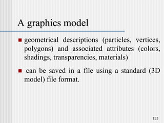 A graphics model
 geometrical descriptions (particles, vertices,
polygons) and associated attributes (colors,
shadings, transparencies, materials)
 can be saved in a file using a standard (3D
model) file format.
153
 