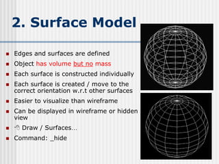 2. Surface Model
 Edges and surfaces are defined
 Object has volume but no mass
 Each surface is constructed individually
 Each surface is created / move to the
correct orientation w.r.t other surfaces
 Easier to visualize than wireframe
 Can be displayed in wireframe or hidden
view
  Draw / Surfaces…
 Command: _hide
156
 