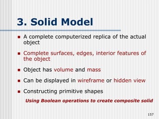 3. Solid Model
 A complete computerized replica of the actual
object
 Complete surfaces, edges, interior features of
the object
 Object has volume and mass
 Can be displayed in wireframe or hidden view
 Constructing primitive shapes
Using Boolean operations to create composite solid
157
 