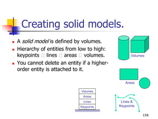 Creating solid models.
 A solid model is defined by volumes.
 Hierarchy of entities from low to high:
keypoints lines areas volumes.
 You cannot delete an entity if a higher-
order entity is attached to it.
158
Volumes
Areas
Lines &
KeypointsKeypoints
Lines
Areas
Volumes
 