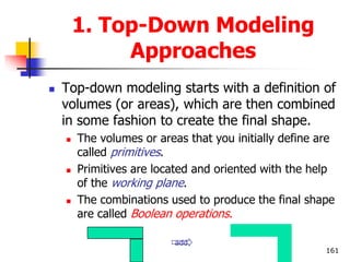 1. Top-Down Modeling
Approaches
 Top-down modeling starts with a definition of
volumes (or areas), which are then combined
in some fashion to create the final shape.
 The volumes or areas that you initially define are
called primitives.
 Primitives are located and oriented with the help
of the working plane.
 The combinations used to produce the final shape
are called Boolean operations.
161
add
 