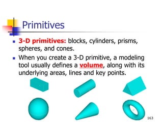 Primitives
 3-D primitives: blocks, cylinders, prisms,
spheres, and cones.
 When you create a 3-D primitive, a modeling
tool usually defines a volume, along with its
underlying areas, lines and key points.
163
 