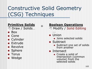 Constructive Solid Geometry
(CSG) Techniques
Primitive Solids
 Draw / Solids…
 Box
 Cone
 Cylinder
 Extrude
 Revolve
 Sphere
 Torus
 Wedge
Boolean Operations
 Modify / Solid Editing
…
 Union
 Joins selected solids
 Subtract
 Subtract one set of solids
from another
 Intersect
 Create a solid of
intersection (common
volume) from the
selected solids
165
+
 