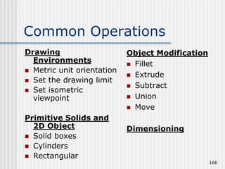 Common Operations
Drawing
Environments
 Metric unit orientation
 Set the drawing limit
 Set isometric
viewpoint
Primitive Solids and
2D Object
 Solid boxes
 Cylinders
 Rectangular
Object Modification
 Fillet
 Extrude
 Subtract
 Union
 Move
Dimensioning
166
 